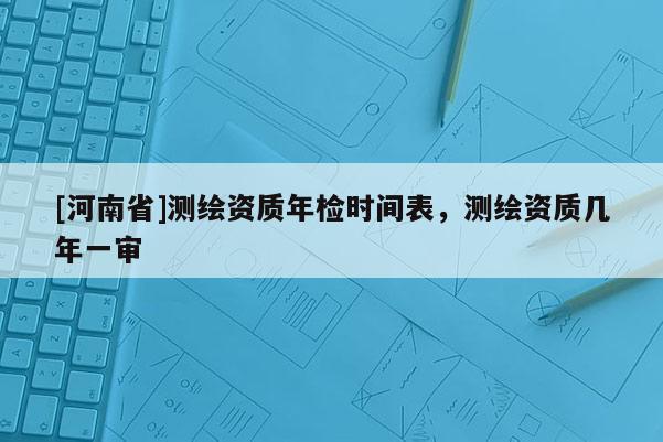 [河南省]測繪資質年檢時間表，測繪資質幾年一審