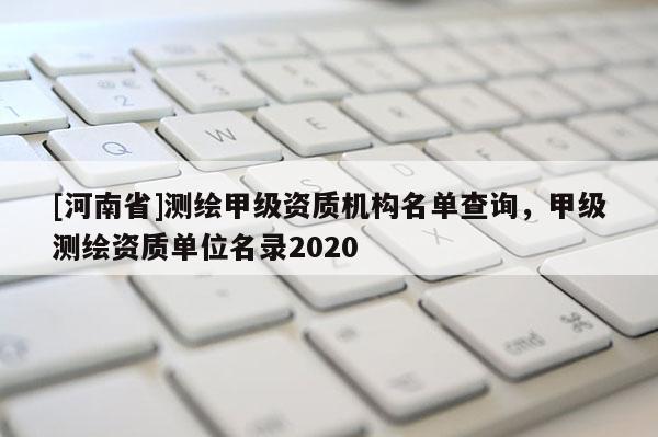 [河南省]測繪甲級資質(zhì)機構(gòu)名單查詢，甲級測繪資質(zhì)單位名錄2020