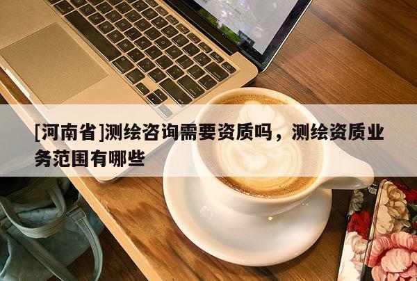 [河南省]測繪咨詢需要資質嗎，測繪資質業務范圍有哪些