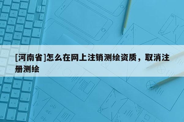 [河南省]怎么在網(wǎng)上注銷測繪資質(zhì)，取消注冊測繪