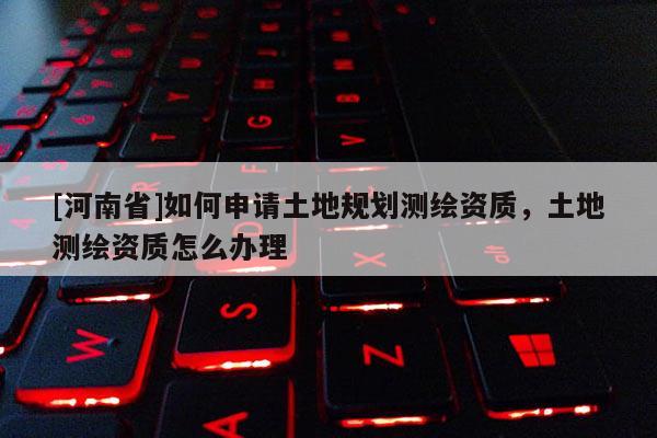 [河南省]如何申請土地規劃測繪資質，土地測繪資質怎么辦理