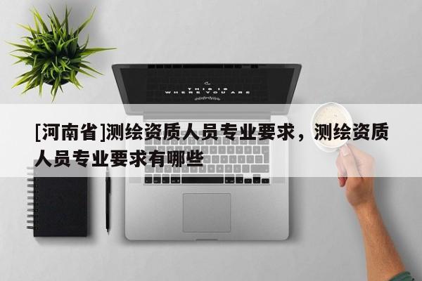 [河南省]測繪資質人員專業要求，測繪資質人員專業要求有哪些