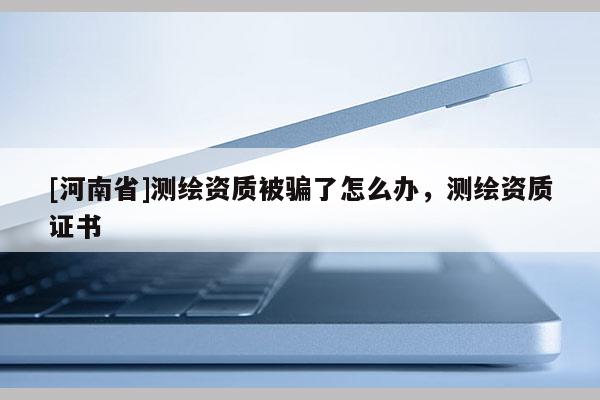 [河南省]測(cè)繪資質(zhì)被騙了怎么辦，測(cè)繪資質(zhì)證書(shū)