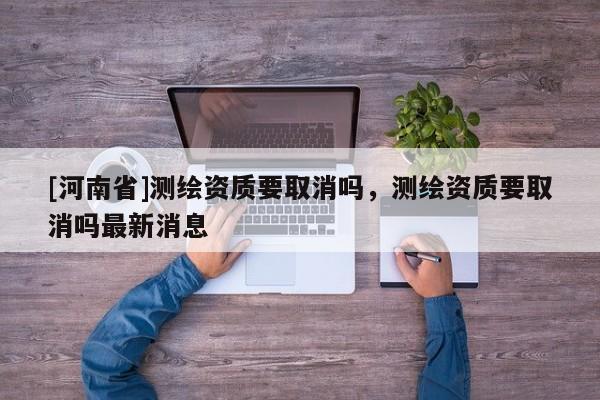 [河南省]測繪資質要取消嗎，測繪資質要取消嗎最新消息