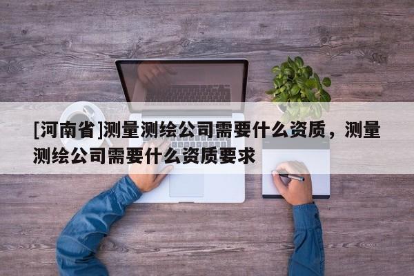 [河南省]測量測繪公司需要什么資質，測量測繪公司需要什么資質要求