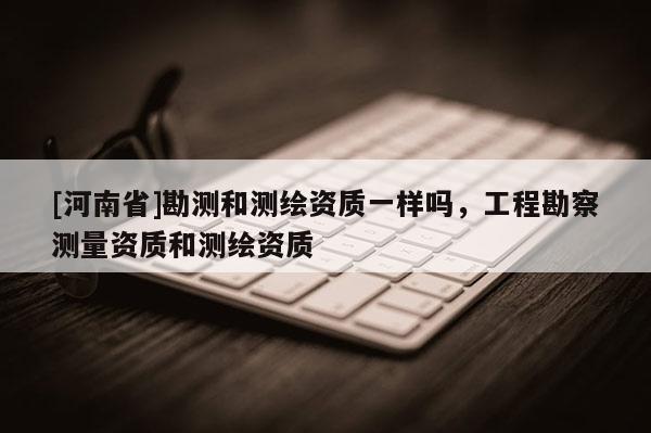 [河南省]勘測和測繪資質一樣嗎，工程勘察測量資質和測繪資質