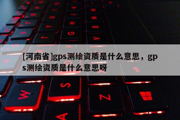 [河南省]gps測繪資質是什么意思，gps測繪資質是什么意思呀