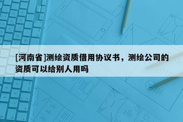 [河南省]測繪資質借用協(xié)議書，測繪公司的資質可以給別人用嗎