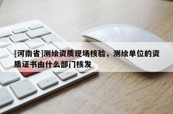 [河南省]測繪資質現場核驗，測繪單位的資質證書由什么部門核發