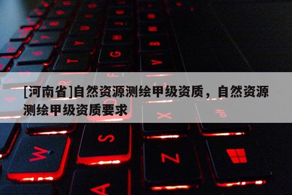 [河南省]自然資源測繪甲級資質，自然資源測繪甲級資質要求