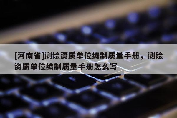 [河南省]測繪資質單位編制質量手冊，測繪資質單位編制質量手冊怎么寫