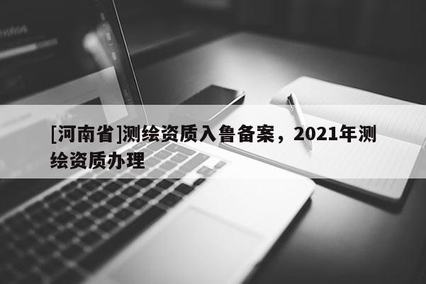 [河南省]測繪資質入魯備案，2021年測繪資質辦理