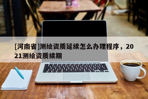 [河南省]測繪資質延續怎么辦理程序，2021測繪資質續期