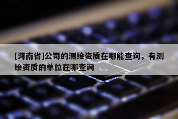 [河南省]公司的測繪資質在哪能查詢，有測繪資質的單位在哪查詢