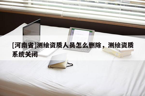[河南省]測繪資質人員怎么刪除，測繪資質系統關閉