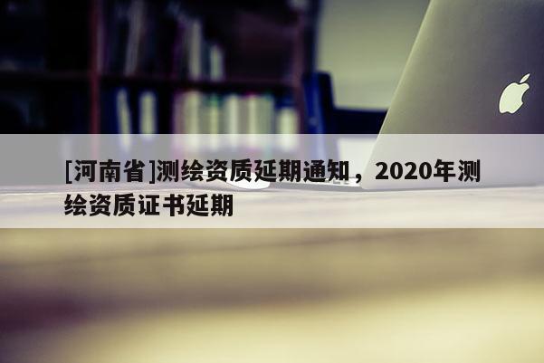 [河南省]測繪資質延期通知，2020年測繪資質證書延期