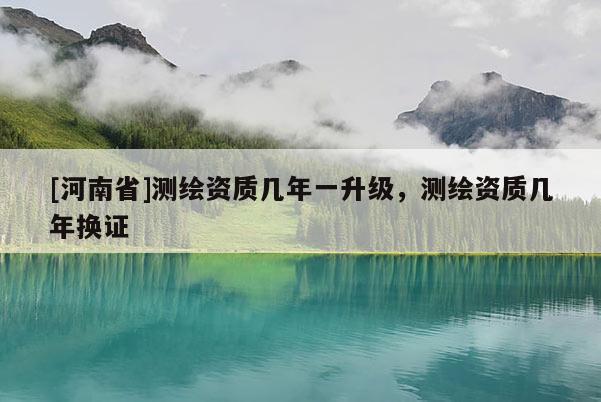 [河南省]測繪資質幾年一升級，測繪資質幾年換證