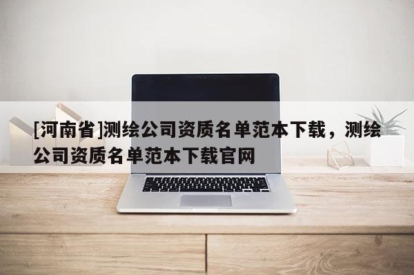 [河南省]測繪公司資質(zhì)名單范本下載，測繪公司資質(zhì)名單范本下載官網(wǎng)