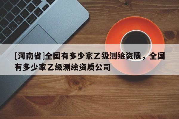 [河南省]全國有多少家乙級測繪資質，全國有多少家乙級測繪資質公司