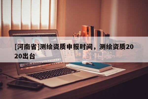 [河南省]測(cè)繪資質(zhì)申報(bào)時(shí)間，測(cè)繪資質(zhì)2020出臺(tái)