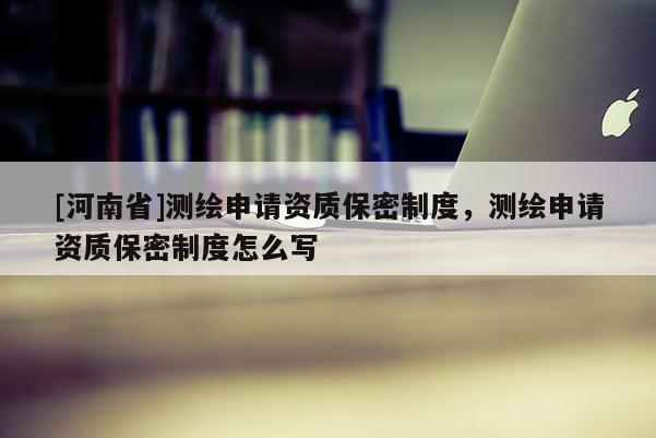 [河南省]測繪申請資質保密制度，測繪申請資質保密制度怎么寫
