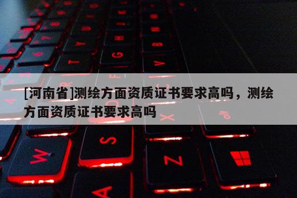 [河南省]測繪方面資質(zhì)證書要求高嗎，測繪方面資質(zhì)證書要求高嗎