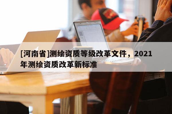 [河南省]測繪資質等級改革文件，2021年測繪資質改革新標準