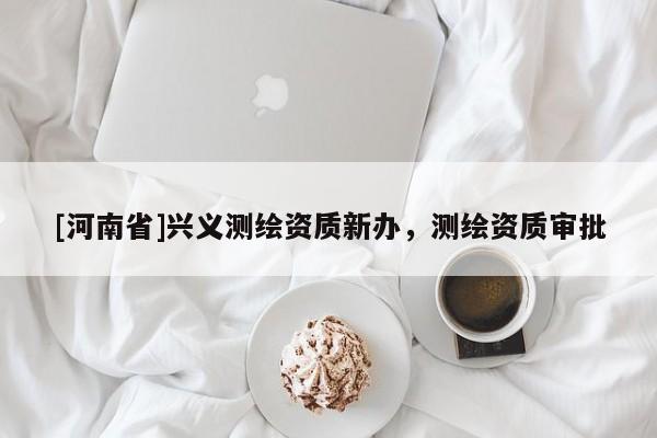 [河南省]興義測(cè)繪資質(zhì)新辦，測(cè)繪資質(zhì)審批