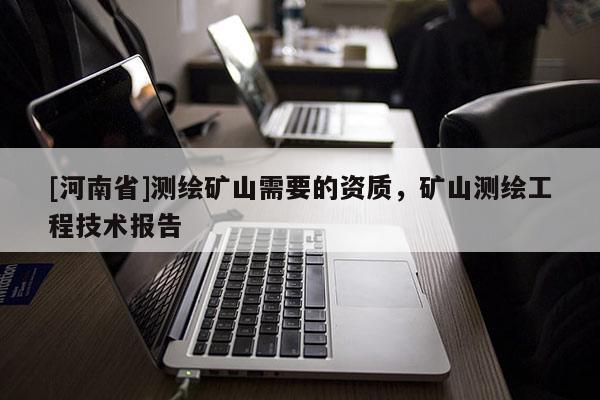 [河南省]測繪礦山需要的資質(zhì)，礦山測繪工程技術(shù)報告