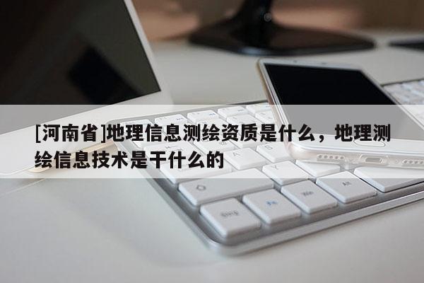 [河南省]地理信息測繪資質是什么，地理測繪信息技術是干什么的