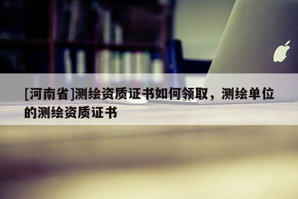 [河南省]測繪資質證書如何領取，測繪單位的測繪資質證書