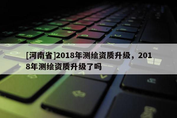 [河南省]2018年測繪資質升級，2018年測繪資質升級了嗎