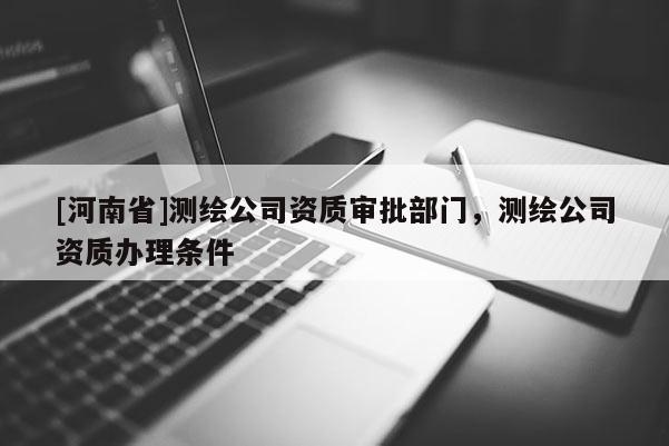 [河南省]測繪公司資質審批部門，測繪公司資質辦理條件