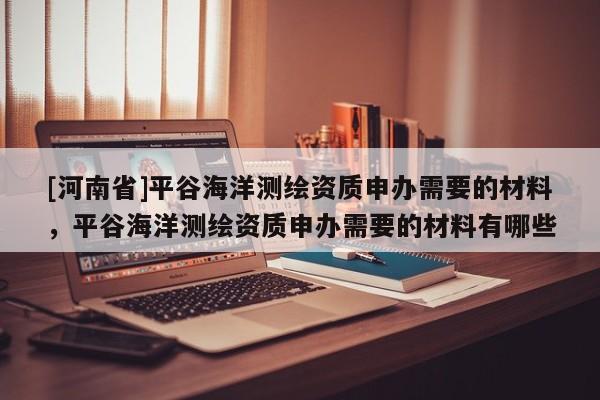 [河南省]平谷海洋測繪資質(zhì)申辦需要的材料，平谷海洋測繪資質(zhì)申辦需要的材料有哪些