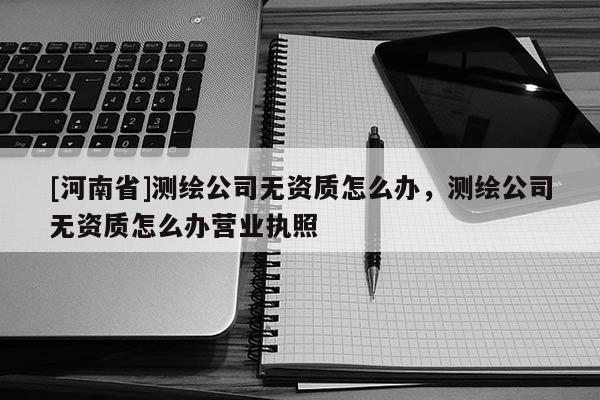 [河南省]測繪公司無資質怎么辦，測繪公司無資質怎么辦營業執照