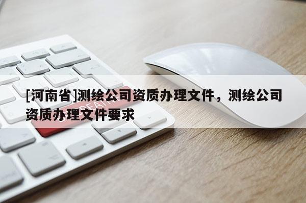 [河南省]測繪公司資質辦理文件，測繪公司資質辦理文件要求