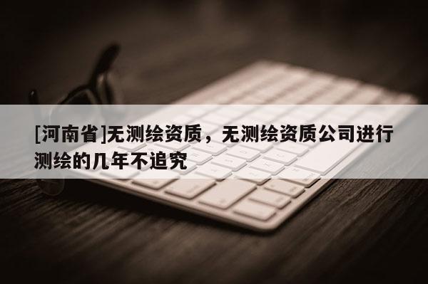 [河南省]無測繪資質，無測繪資質公司進行測繪的幾年不追究