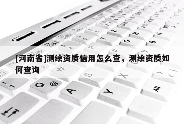 [河南省]測(cè)繪資質(zhì)信用怎么查，測(cè)繪資質(zhì)如何查詢(xún)