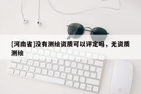 [河南省]沒有測繪資質可以評定嗎，無資質測繪