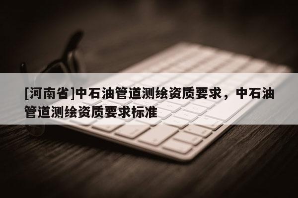 [河南省]中石油管道測繪資質要求，中石油管道測繪資質要求標準