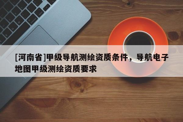 [河南省]甲級導(dǎo)航測繪資質(zhì)條件，導(dǎo)航電子地圖甲級測繪資質(zhì)要求