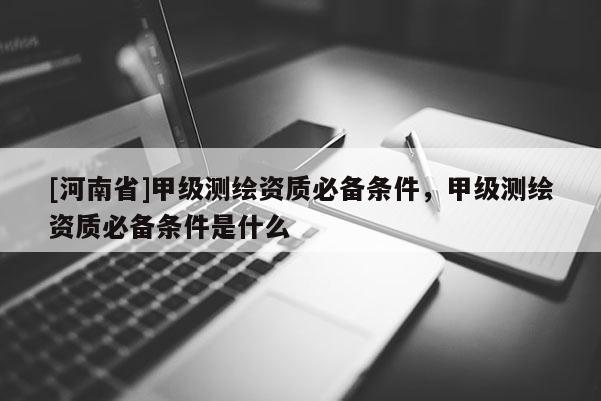 [河南省]甲級(jí)測(cè)繪資質(zhì)必備條件，甲級(jí)測(cè)繪資質(zhì)必備條件是什么