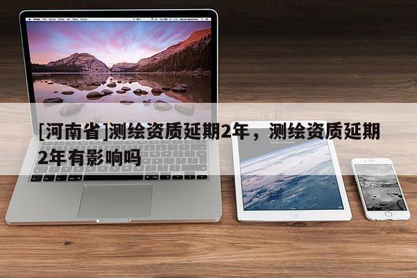 [河南省]測繪資質延期2年，測繪資質延期2年有影響嗎