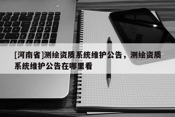 [河南省]測繪資質系統維護公告，測繪資質系統維護公告在哪里看