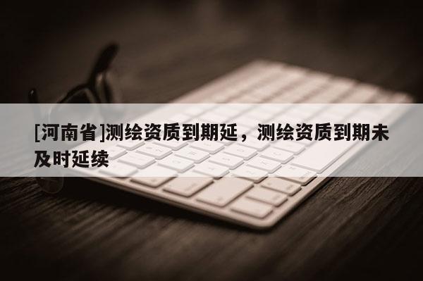 [河南省]測繪資質到期延，測繪資質到期未及時延續