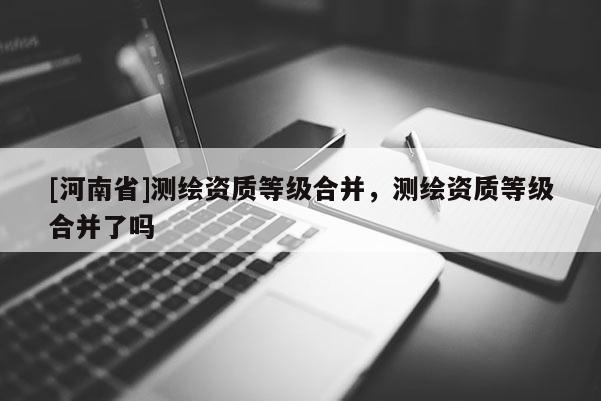 [河南省]測繪資質等級合并，測繪資質等級合并了嗎