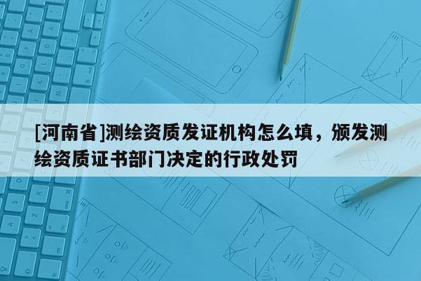 [河南省]測繪資質(zhì)發(fā)證機(jī)構(gòu)怎么填，頒發(fā)測繪資質(zhì)證書部門決定的行政處罰