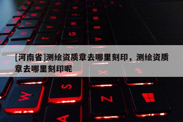 [河南省]測繪資質章去哪里刻印，測繪資質章去哪里刻印呢