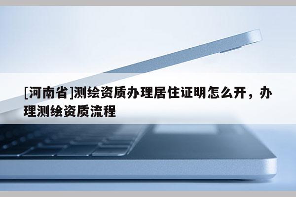 [河南省]測繪資質辦理居住證明怎么開，辦理測繪資質流程