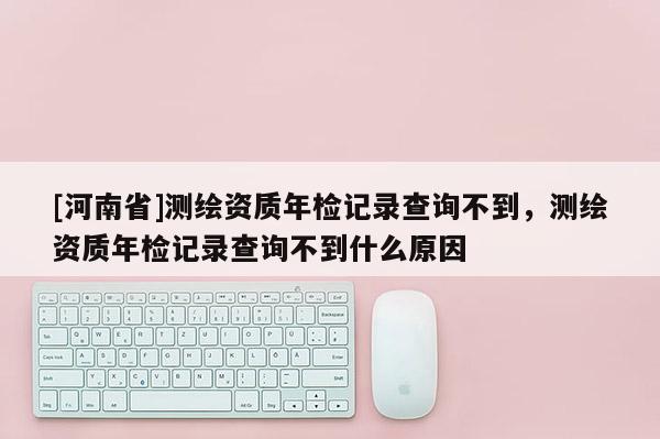 [河南省]測繪資質(zhì)年檢記錄查詢不到，測繪資質(zhì)年檢記錄查詢不到什么原因